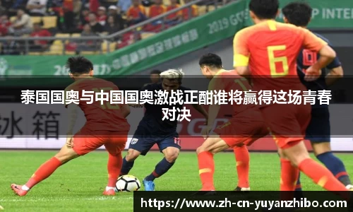 泰国国奥与中国国奥激战正酣谁将赢得这场青春对决
